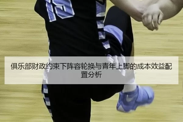 俱乐部财政约束下阵容轮换与青年上脚的成本效益配置分析