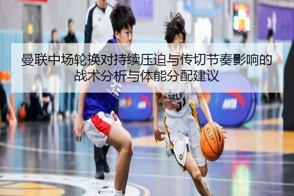 曼联中场轮换对持续压迫与传切节奏影响的战术分析与体能分配建议